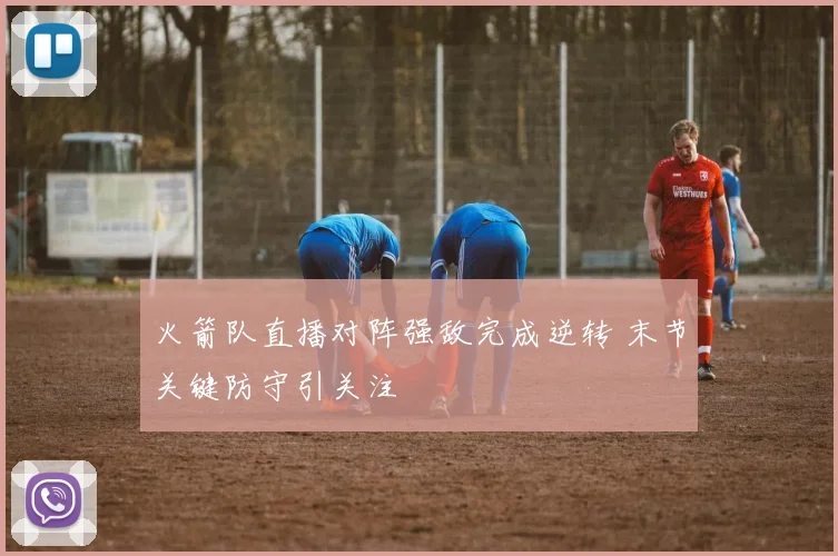 火箭队直播对阵强敌完成逆转 末节关键防守引关注