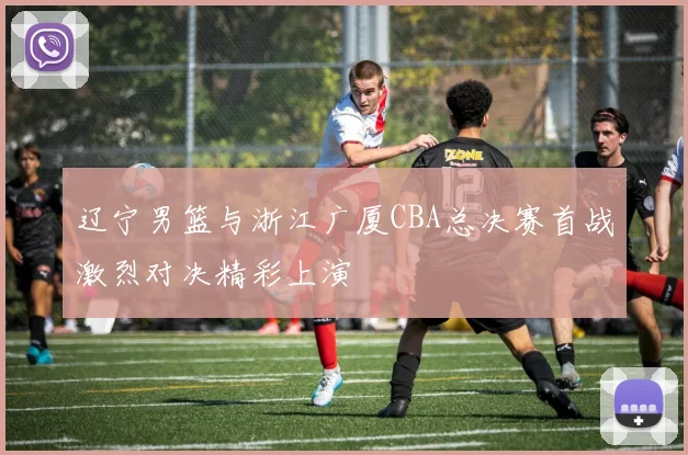 辽宁男篮与浙江广厦CBA总决赛首战激烈对决精彩上演