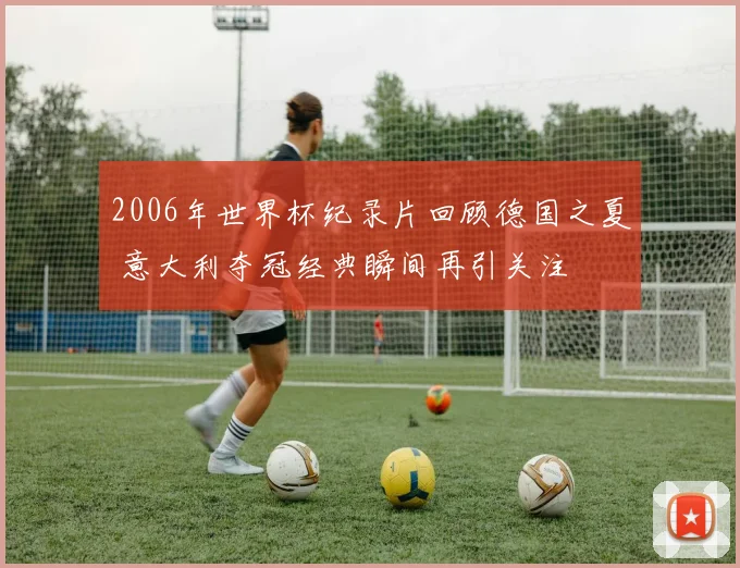 2006年世界杯纪录片回顾德国之夏 意大利夺冠经典瞬间再引关注