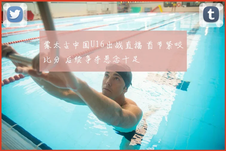 蒙太古中国U16出战直播 首节紧咬比分 后续争夺悬念十足