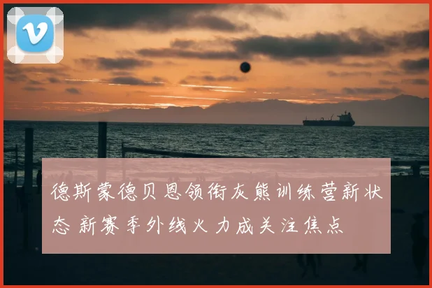 德斯蒙德贝恩领衔灰熊训练营新状态 新赛季外线火力成关注焦点