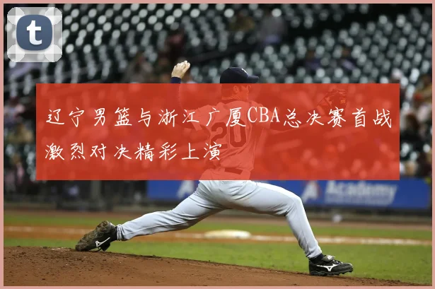 辽宁男篮与浙江广厦CBA总决赛首战激烈对决精彩上演