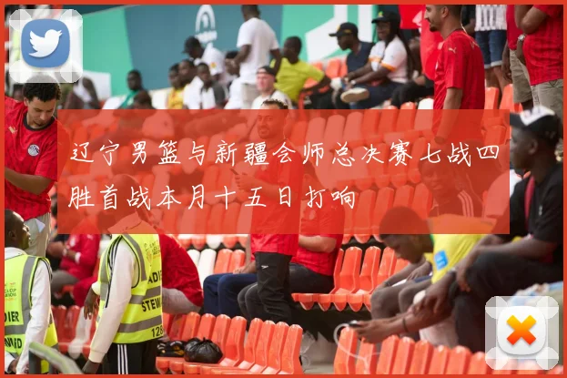 辽宁男篮与新疆会师总决赛七战四胜首战本月十五日打响