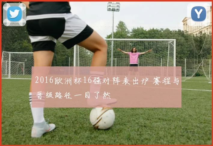 2016欧洲杯16强对阵表出炉 赛程与晋级路径一目了然