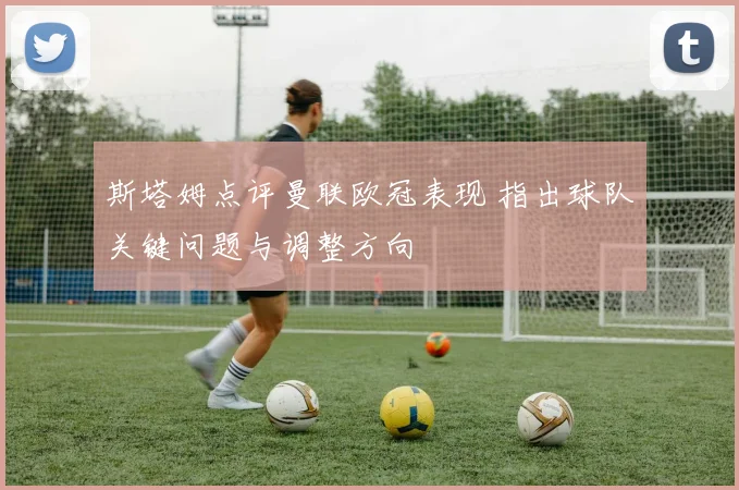 斯塔姆点评曼联欧冠表现 指出球队关键问题与调整方向