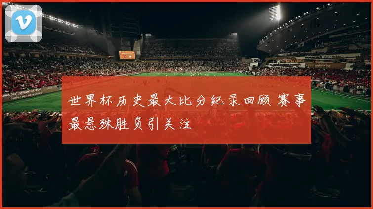 世界杯历史最大比分纪录回顾 赛事最悬殊胜负引关注