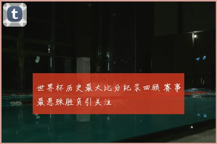 世界杯历史最大比分纪录回顾 赛事最悬殊胜负引关注