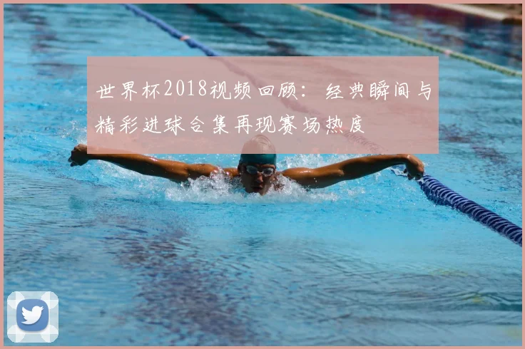 世界杯2018视频回顾：经典瞬间与精彩进球合集再现赛场热度