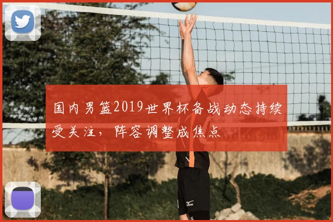 国内男篮2019世界杯备战动态持续受关注,阵容调整成焦点