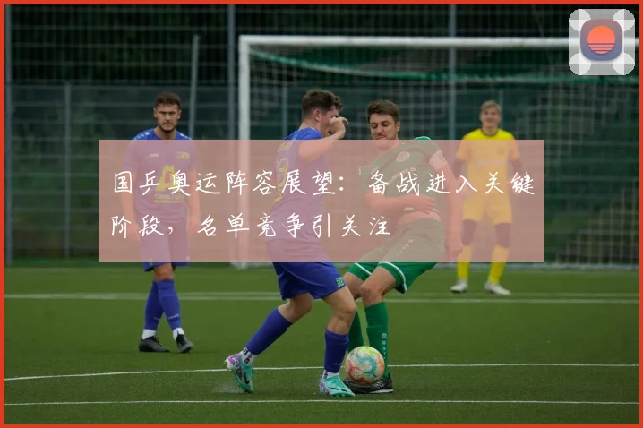 国乒奥运阵容展望:备战进入关键阶段,名单竞争引关注