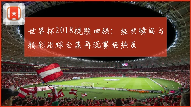 世界杯2018视频回顾：经典瞬间与精彩进球合集再现赛场热度