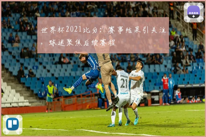 世界杯2021比分：赛事结果引关注，球迷聚焦后续赛程
