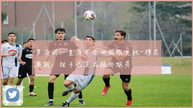 罗马诺:皇马不会回购维克托-穆尼奥斯,纽卡已正式报价球员