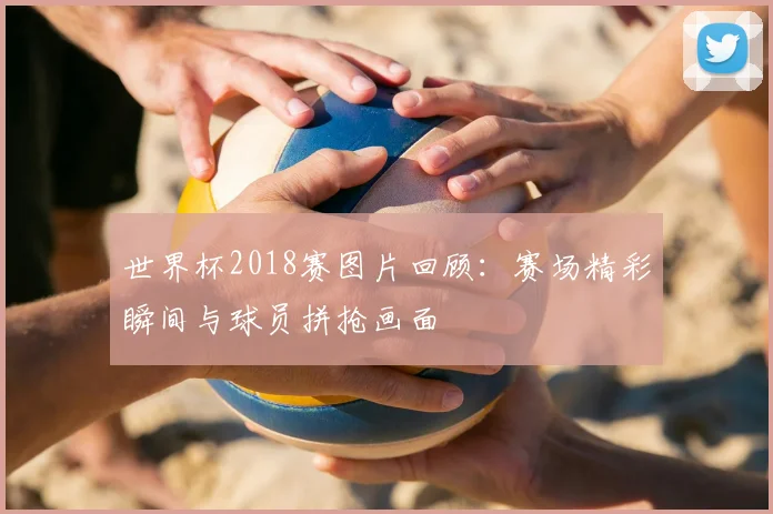 世界杯2018赛图片回顾：赛场精彩瞬间与球员拼抢画面