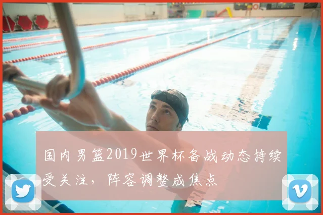国内男篮2019世界杯备战动态持续受关注,阵容调整成焦点