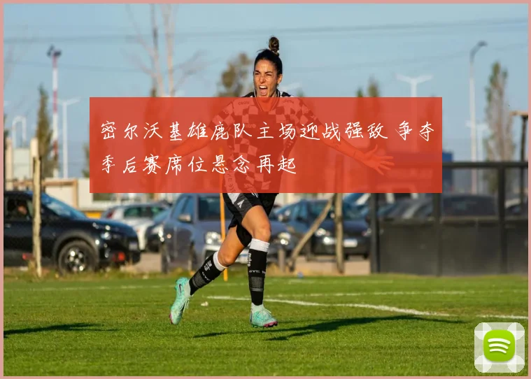 密尔沃基雄鹿队主场迎战强敌 争夺季后赛席位悬念再起