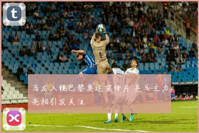 马龙入镜巴黎奥运宣传片 乒乓主力亮相引发关注